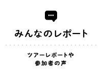 REPORT みんなのレポート ツアーレポートや参加者の声